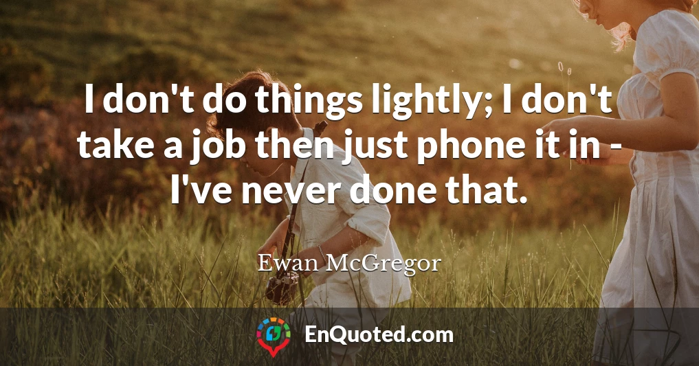 I don't do things lightly; I don't take a job then just phone it in - I've never done that.