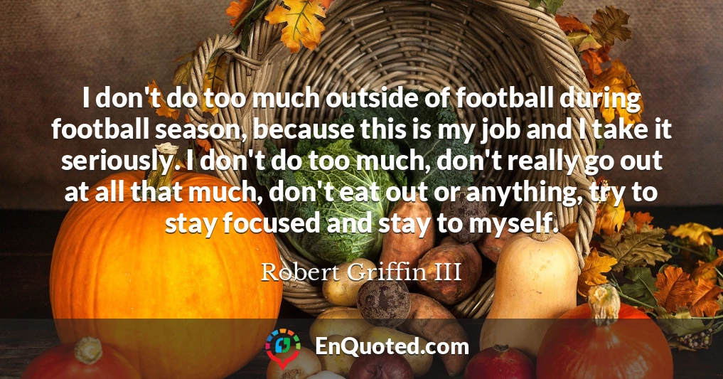 I don't do too much outside of football during football season, because this is my job and I take it seriously. I don't do too much, don't really go out at all that much, don't eat out or anything, try to stay focused and stay to myself.