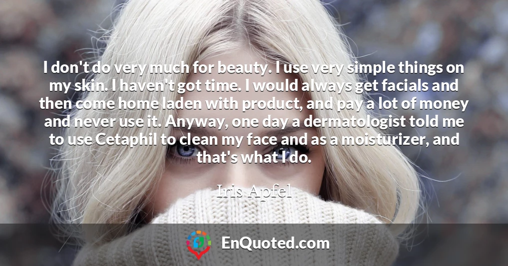 I don't do very much for beauty. I use very simple things on my skin. I haven't got time. I would always get facials and then come home laden with product, and pay a lot of money and never use it. Anyway, one day a dermatologist told me to use Cetaphil to clean my face and as a moisturizer, and that's what I do.