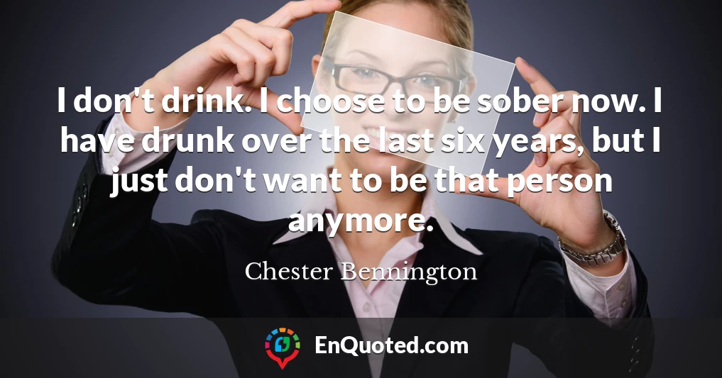 I don't drink. I choose to be sober now. I have drunk over the last six years, but I just don't want to be that person anymore.