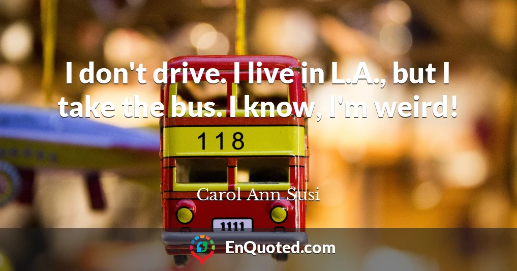 I don't drive. I live in L.A., but I take the bus. I know, I'm weird!