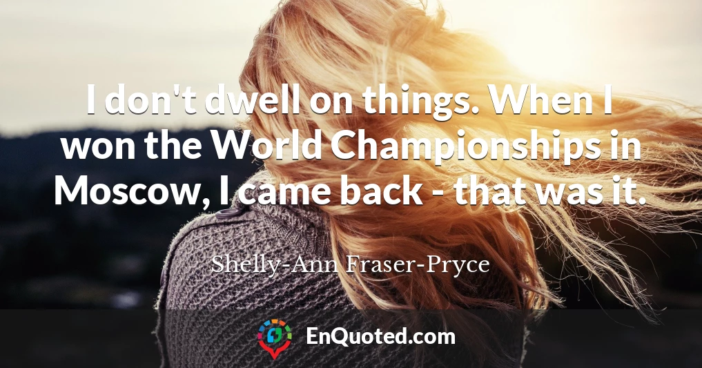 I don't dwell on things. When I won the World Championships in Moscow, I came back - that was it.