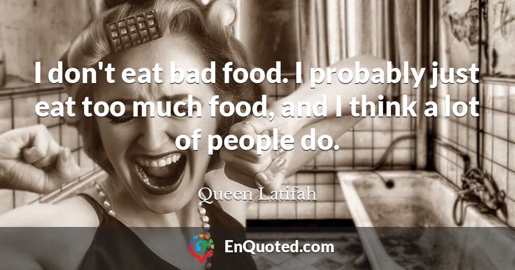 I don't eat bad food. I probably just eat too much food, and I think a lot of people do.