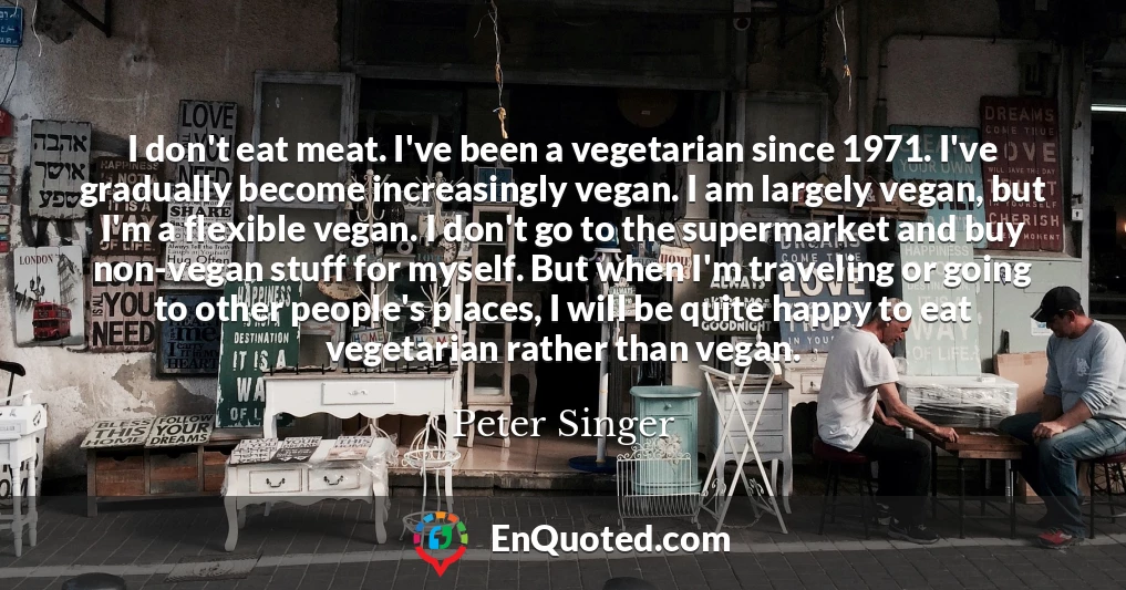 I don't eat meat. I've been a vegetarian since 1971. I've gradually become increasingly vegan. I am largely vegan, but I'm a flexible vegan. I don't go to the supermarket and buy non-vegan stuff for myself. But when I'm traveling or going to other people's places, I will be quite happy to eat vegetarian rather than vegan.