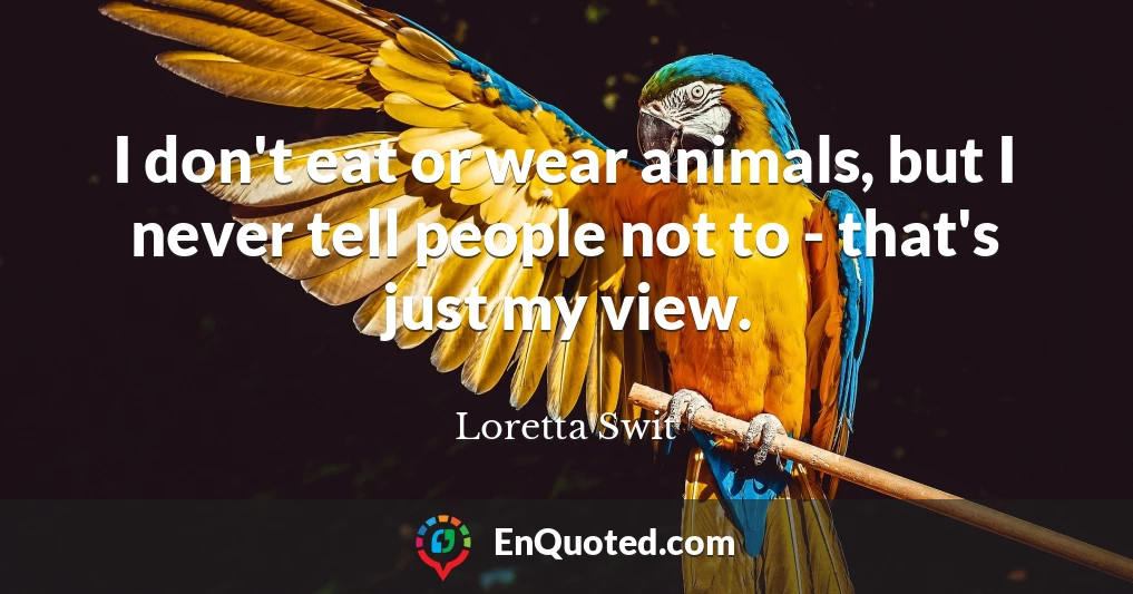 I don't eat or wear animals, but I never tell people not to - that's just my view.