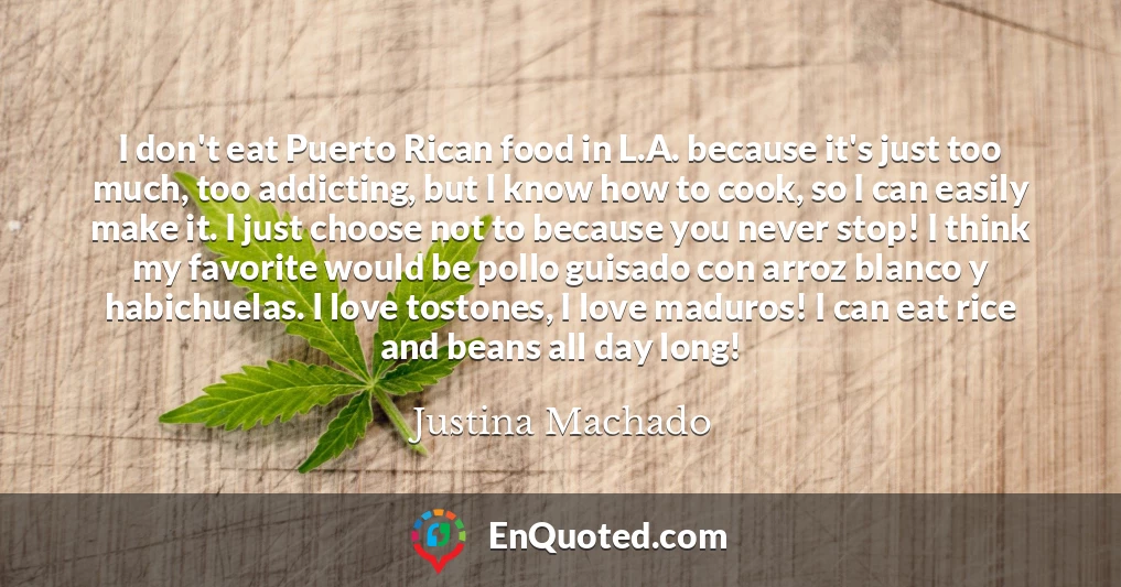I don't eat Puerto Rican food in L.A. because it's just too much, too addicting, but I know how to cook, so I can easily make it. I just choose not to because you never stop! I think my favorite would be pollo guisado con arroz blanco y habichuelas. I love tostones, I love maduros! I can eat rice and beans all day long!