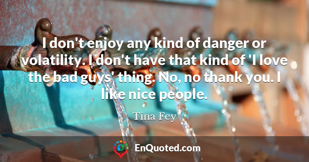 I don't enjoy any kind of danger or volatility. I don't have that kind of 'I love the bad guys' thing. No, no thank you. I like nice people.