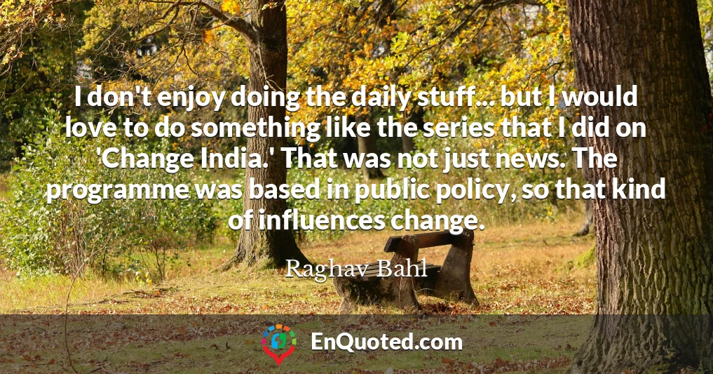 I don't enjoy doing the daily stuff... but I would love to do something like the series that I did on 'Change India.' That was not just news. The programme was based in public policy, so that kind of influences change.