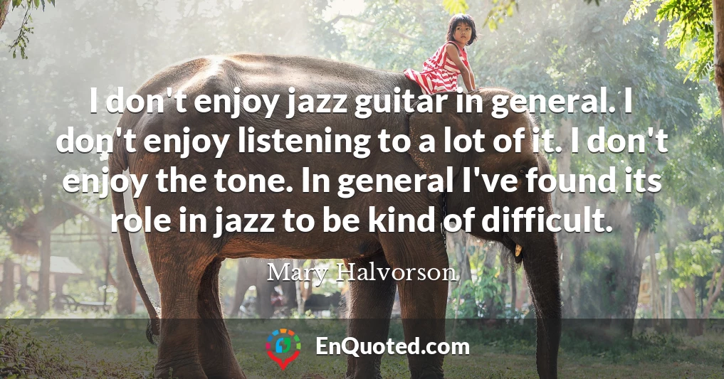 I don't enjoy jazz guitar in general. I don't enjoy listening to a lot of it. I don't enjoy the tone. In general I've found its role in jazz to be kind of difficult.