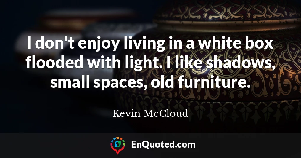 I don't enjoy living in a white box flooded with light. I like shadows, small spaces, old furniture.