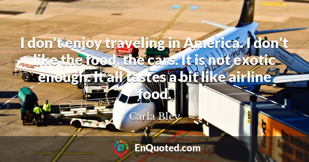 I don't enjoy traveling in America. I don't like the food, the cars. It is not exotic enough. It all tastes a bit like airline food.