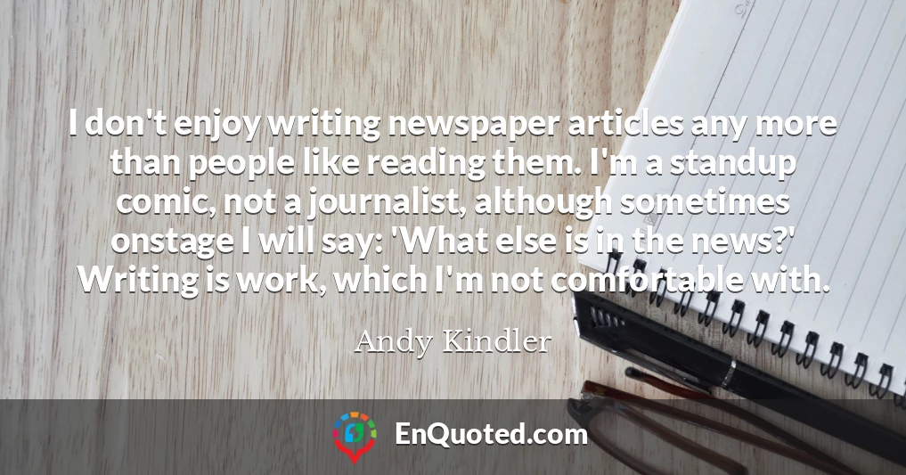 I don't enjoy writing newspaper articles any more than people like reading them. I'm a standup comic, not a journalist, although sometimes onstage I will say: 'What else is in the news?' Writing is work, which I'm not comfortable with.