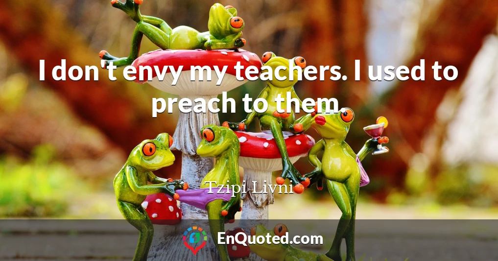 I don't envy my teachers. I used to preach to them.