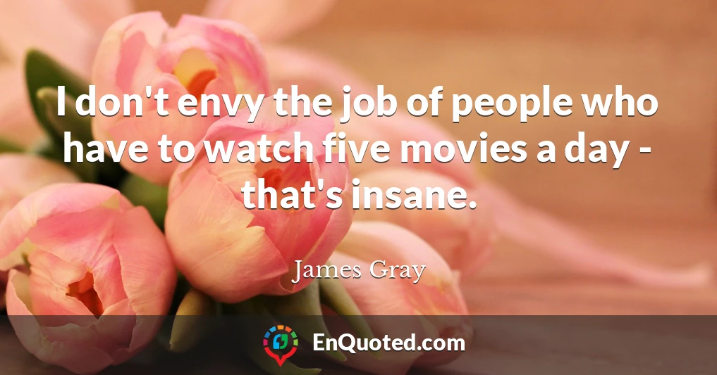 I don't envy the job of people who have to watch five movies a day - that's insane.