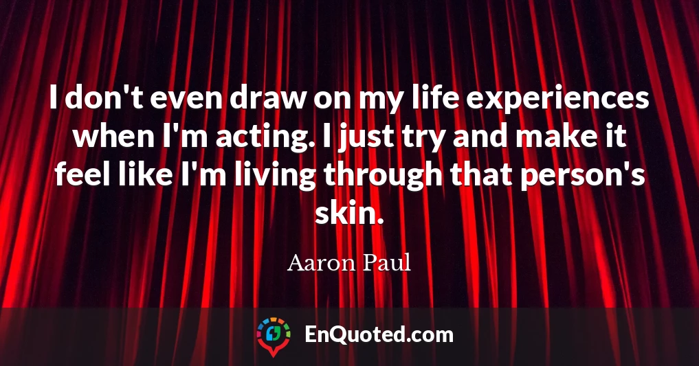 I don't even draw on my life experiences when I'm acting. I just try and make it feel like I'm living through that person's skin.