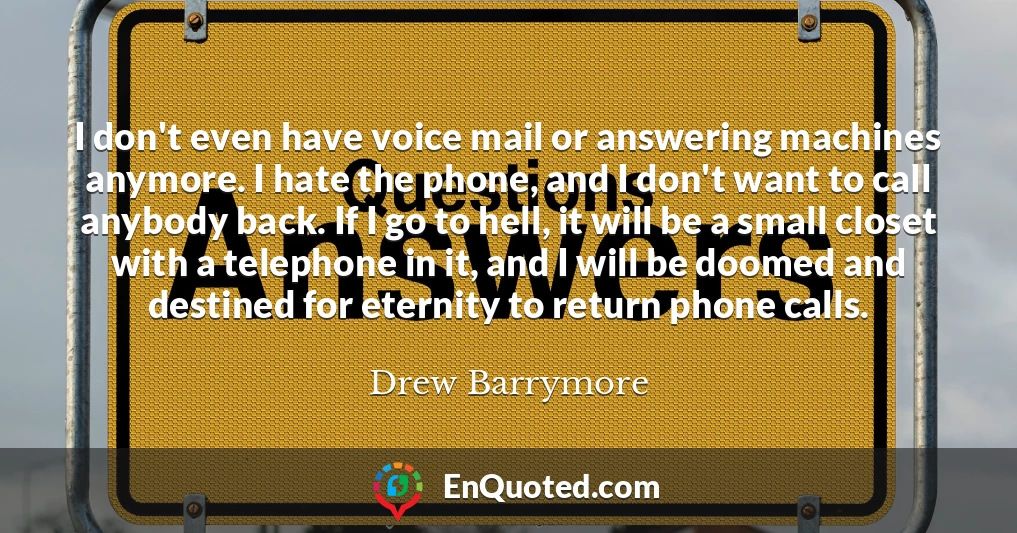 I don't even have voice mail or answering machines anymore. I hate the phone, and I don't want to call anybody back. If I go to hell, it will be a small closet with a telephone in it, and I will be doomed and destined for eternity to return phone calls.