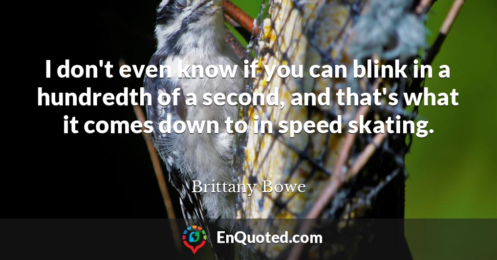I don't even know if you can blink in a hundredth of a second, and that's what it comes down to in speed skating.