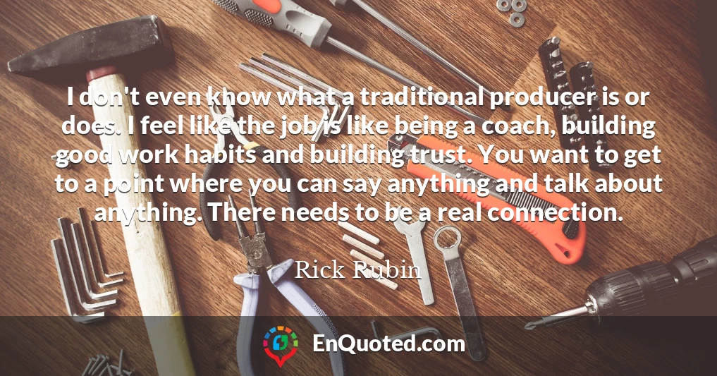I don't even know what a traditional producer is or does. I feel like the job is like being a coach, building good work habits and building trust. You want to get to a point where you can say anything and talk about anything. There needs to be a real connection.