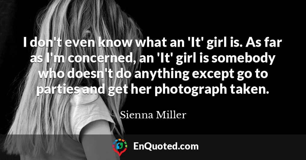I don't even know what an 'It' girl is. As far as I'm concerned, an 'It' girl is somebody who doesn't do anything except go to parties and get her photograph taken.