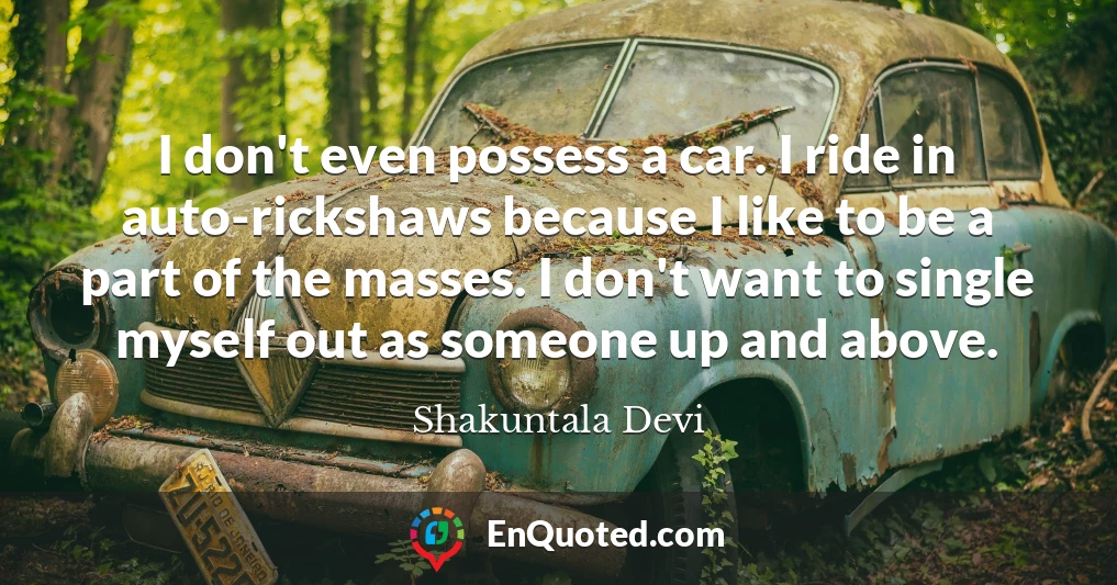 I don't even possess a car. I ride in auto-rickshaws because I like to be a part of the masses. I don't want to single myself out as someone up and above.