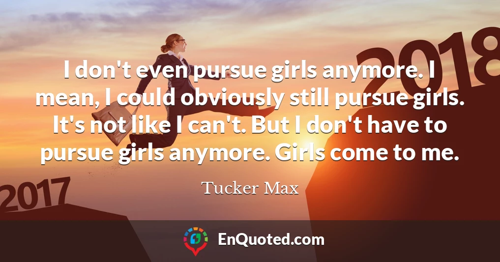 I don't even pursue girls anymore. I mean, I could obviously still pursue girls. It's not like I can't. But I don't have to pursue girls anymore. Girls come to me.