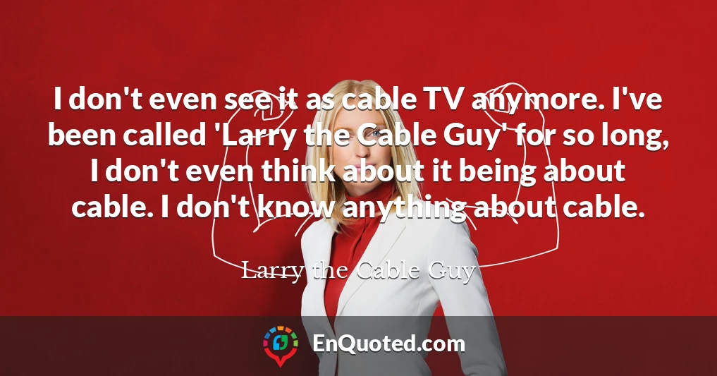 I don't even see it as cable TV anymore. I've been called 'Larry the Cable Guy' for so long, I don't even think about it being about cable. I don't know anything about cable.