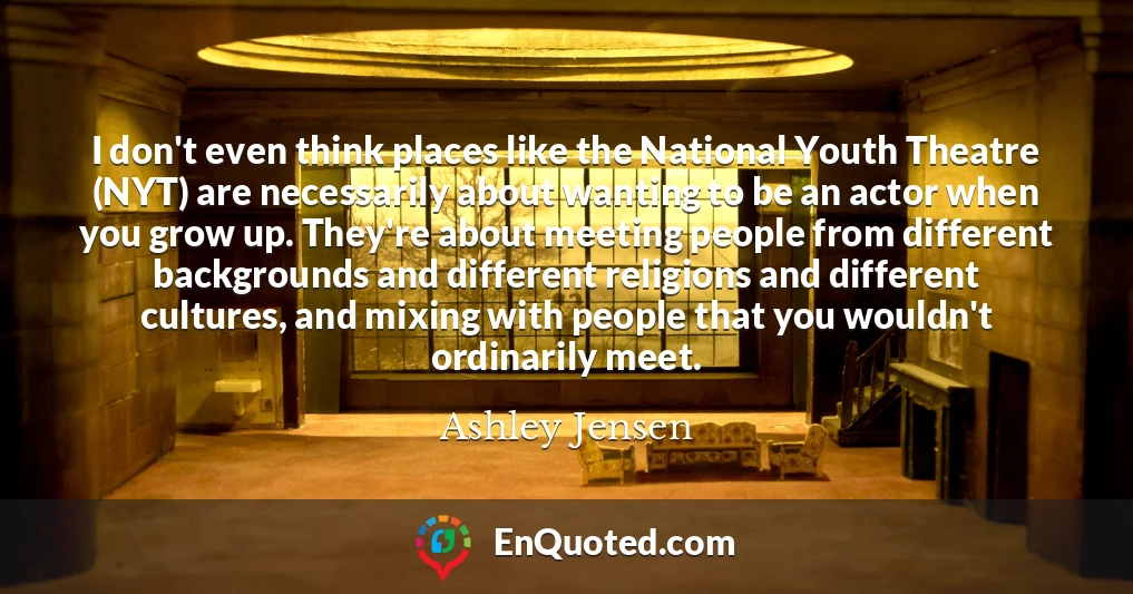 I don't even think places like the National Youth Theatre (NYT) are necessarily about wanting to be an actor when you grow up. They're about meeting people from different backgrounds and different religions and different cultures, and mixing with people that you wouldn't ordinarily meet.