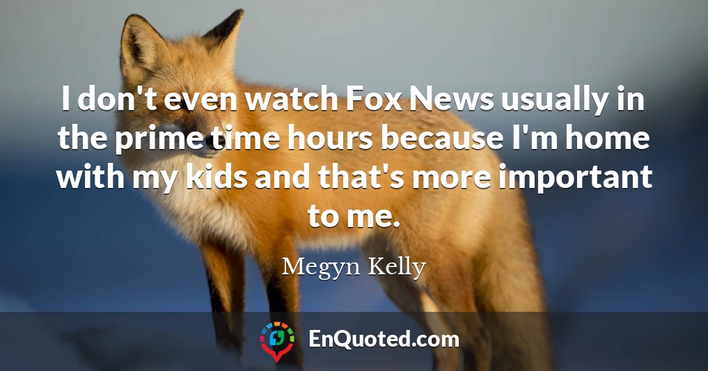 I don't even watch Fox News usually in the prime time hours because I'm home with my kids and that's more important to me.