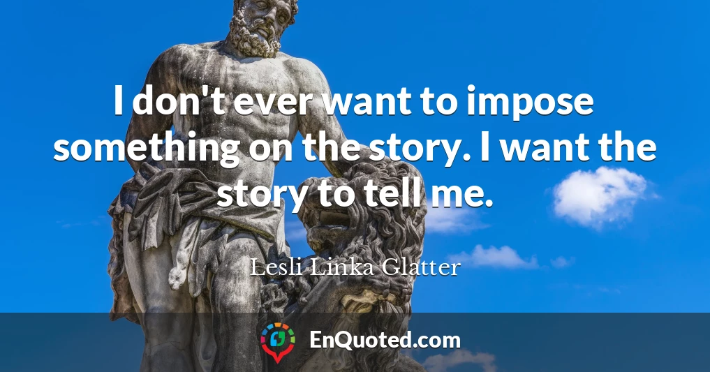 I don't ever want to impose something on the story. I want the story to tell me.