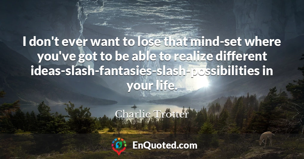 I don't ever want to lose that mind-set where you've got to be able to realize different ideas-slash-fantasies-slash-possibilities in your life.