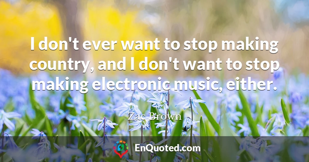 I don't ever want to stop making country, and I don't want to stop making electronic music, either.