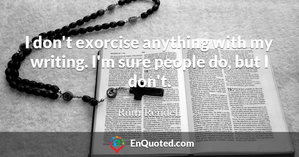 I don't exorcise anything with my writing. I'm sure people do, but I don't.