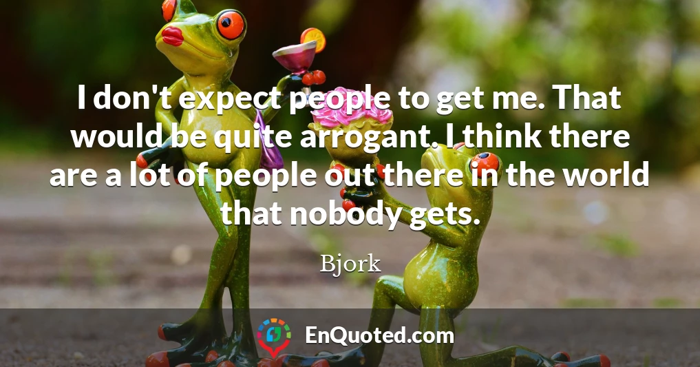 I don't expect people to get me. That would be quite arrogant. I think there are a lot of people out there in the world that nobody gets.