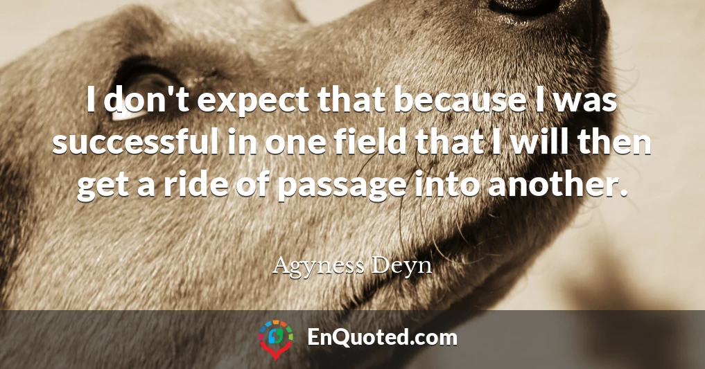 I don't expect that because I was successful in one field that I will then get a ride of passage into another.