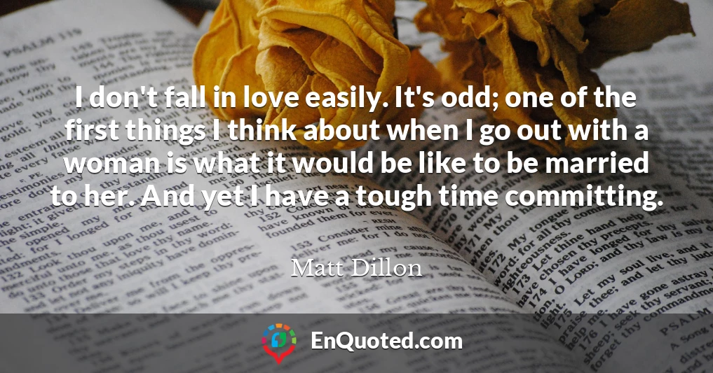 I don't fall in love easily. It's odd; one of the first things I think about when I go out with a woman is what it would be like to be married to her. And yet I have a tough time committing.