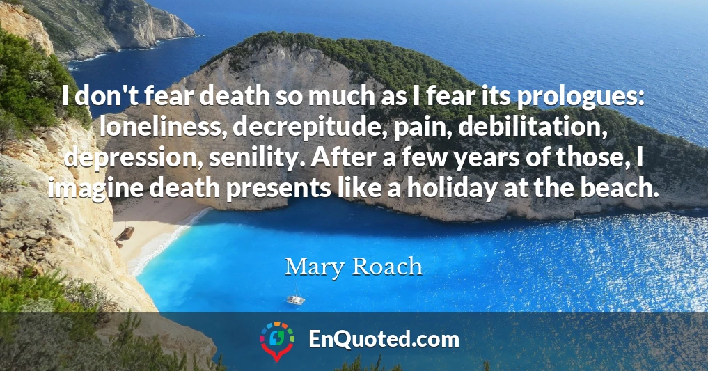 I don't fear death so much as I fear its prologues: loneliness, decrepitude, pain, debilitation, depression, senility. After a few years of those, I imagine death presents like a holiday at the beach.