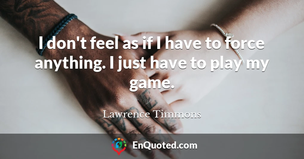 I don't feel as if I have to force anything. I just have to play my game.
