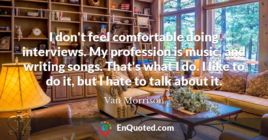 I don't feel comfortable doing interviews. My profession is music, and writing songs. That's what I do. I like to do it, but I hate to talk about it.