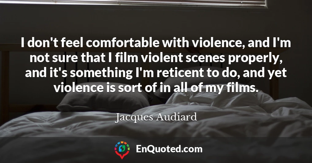 I don't feel comfortable with violence, and I'm not sure that I film violent scenes properly, and it's something I'm reticent to do, and yet violence is sort of in all of my films.