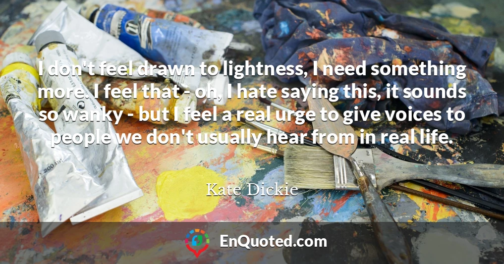 I don't feel drawn to lightness, I need something more. I feel that - oh, I hate saying this, it sounds so wanky - but I feel a real urge to give voices to people we don't usually hear from in real life.