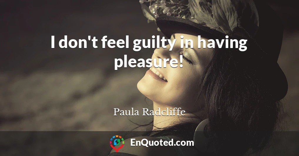 I don't feel guilty in having pleasure!