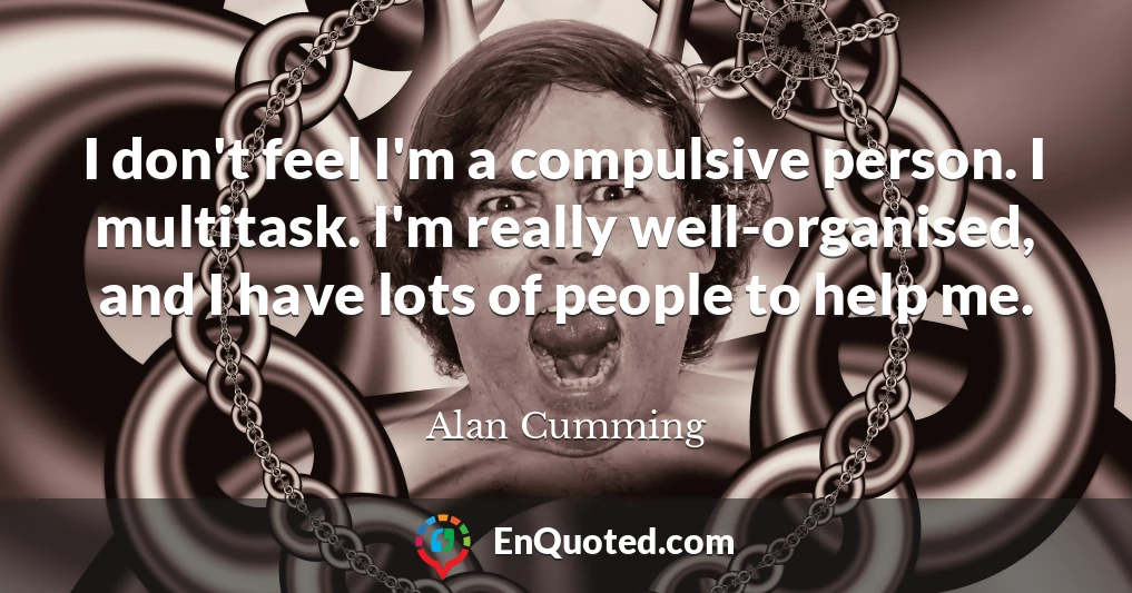 I don't feel I'm a compulsive person. I multitask. I'm really well-organised, and I have lots of people to help me.