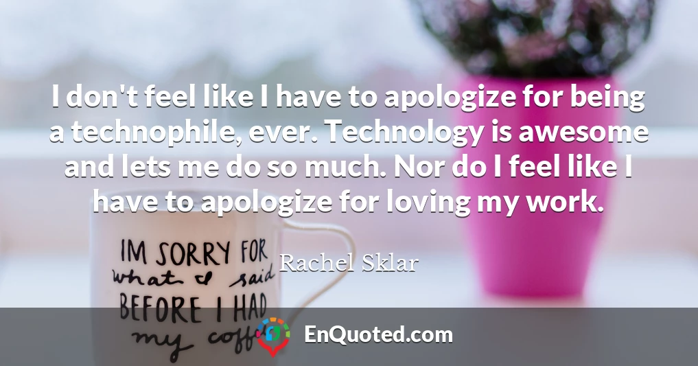 I don't feel like I have to apologize for being a technophile, ever. Technology is awesome and lets me do so much. Nor do I feel like I have to apologize for loving my work.