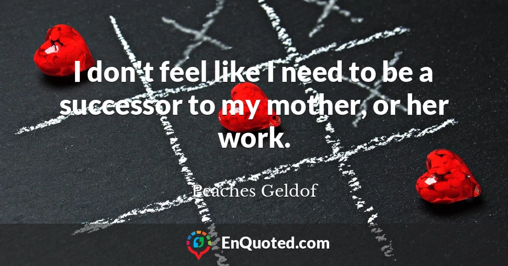 I don't feel like I need to be a successor to my mother, or her work.