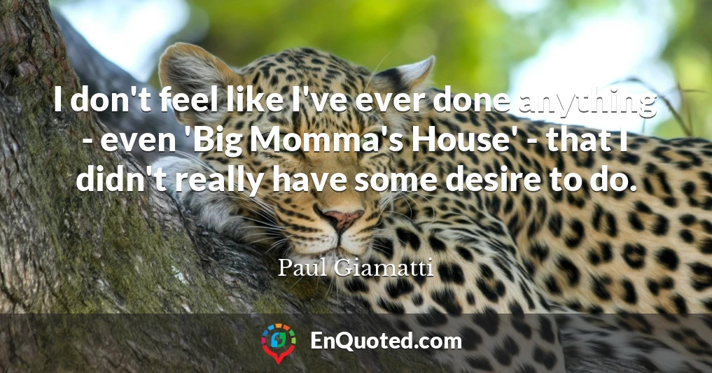 I don't feel like I've ever done anything - even 'Big Momma's House' - that I didn't really have some desire to do.