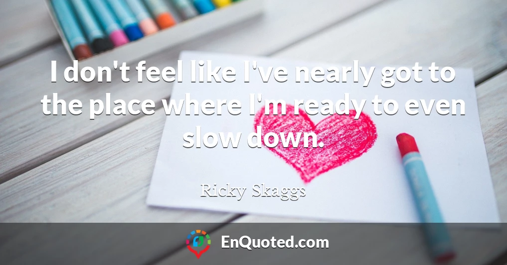 I don't feel like I've nearly got to the place where I'm ready to even slow down.