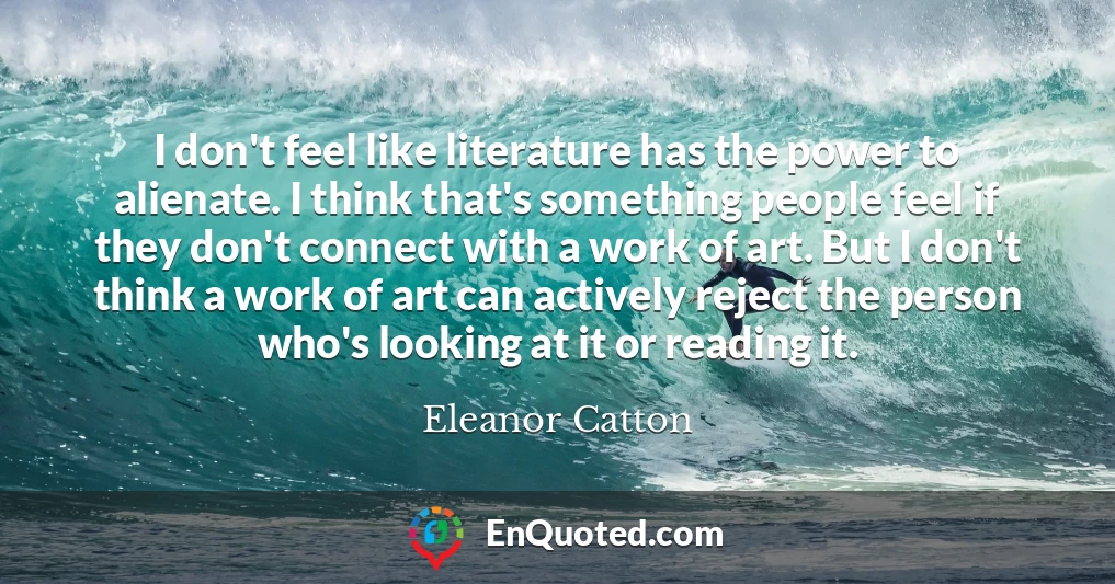 I don't feel like literature has the power to alienate. I think that's something people feel if they don't connect with a work of art. But I don't think a work of art can actively reject the person who's looking at it or reading it.
