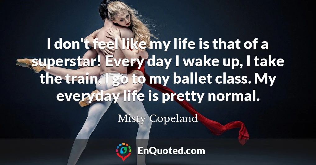 I don't feel like my life is that of a superstar! Every day I wake up, I take the train, I go to my ballet class. My everyday life is pretty normal.