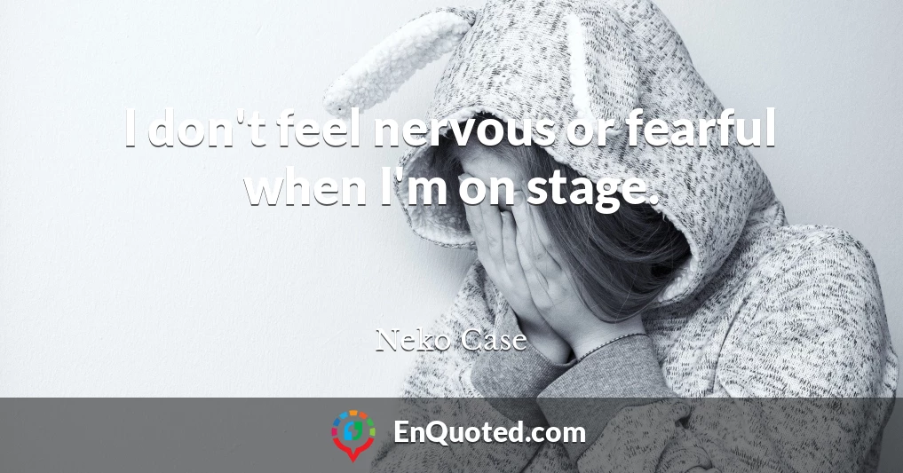 I don't feel nervous or fearful when I'm on stage.