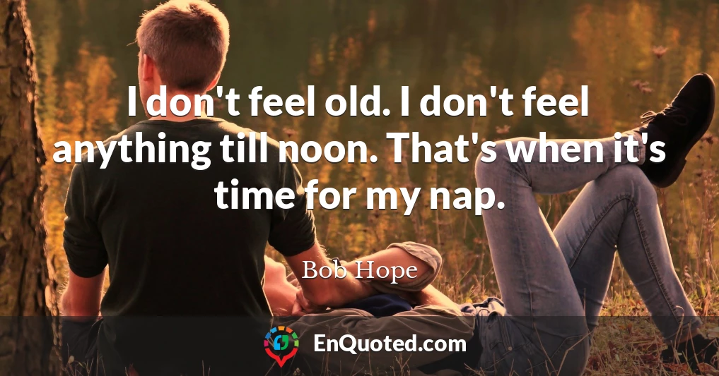 I don't feel old. I don't feel anything till noon. That's when it's time for my nap.